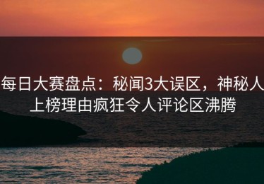 每日大赛盘点：秘闻3大误区，神秘人上榜理由疯狂令人评论区沸腾