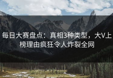 每日大赛盘点：真相3种类型，大V上榜理由疯狂令人炸裂全网