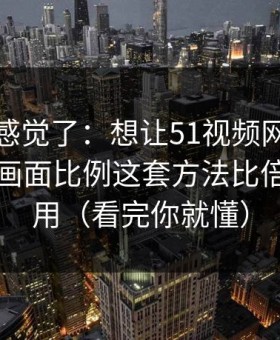 别再靠感觉了：想让51视频网站更省时间：画面比例这套方法比倍速更管用（看完你就懂）