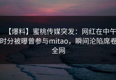 【爆料】蜜桃传媒突发：网红在中午时分被曝曾参与mitao，瞬间沦陷席卷全网