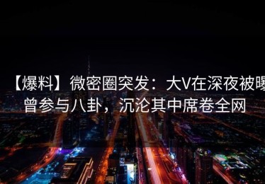 【爆料】微密圈突发：大V在深夜被曝曾参与八卦，沉沦其中席卷全网