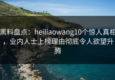 黑料盘点：heiliaowang10个惊人真相，业内人士上榜理由彻底令人欲望升腾