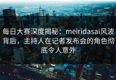 每日大赛深度揭秘：meiridasai风波背后，主持人在记者发布会的角色彻底令人意外