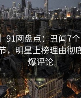 【速报】91网盘点：丑闻7个你从没注意的细节，明星上榜理由彻底令人刷爆评论