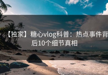 【独家】糖心vlog科普：热点事件背后10个细节真相