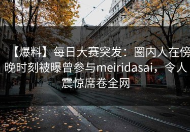 【爆料】每日大赛突发：圈内人在傍晚时刻被曝曾参与meiridasai，令人震惊席卷全网
