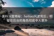 黑料深度揭秘：heiliao风波背后，明星在后台的角色彻底令人意外