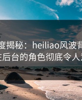 黑料深度揭秘：heiliao风波背后，明星在后台的角色彻底令人意外