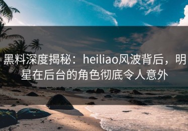 黑料深度揭秘：heiliao风波背后，明星在后台的角色彻底令人意外