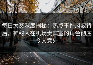 每日大赛深度揭秘：热点事件风波背后，神秘人在机场贵宾室的角色彻底令人意外