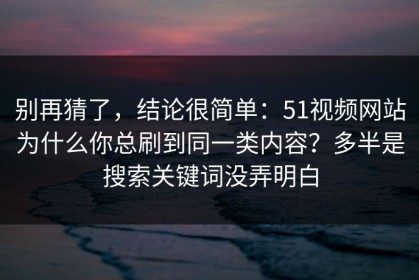 别再猜了，结论很简单：51视频网站为什么你总刷到同一类内容？多半是搜索关键词没弄明白