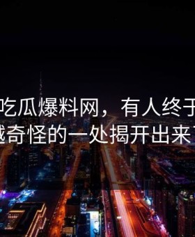 关于51吃瓜爆料网，有人终于把越想越奇怪的一处揭开出来了