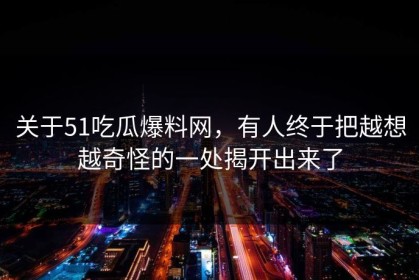 关于51吃瓜爆料网，有人终于把越想越奇怪的一处揭开出来了