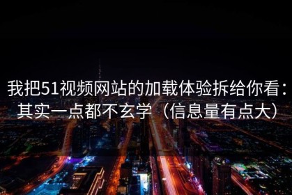 我把51视频网站的加载体验拆给你看：其实一点都不玄学（信息量有点大）