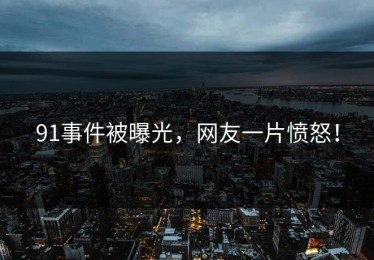 91事件被曝光，网友一片愤怒！