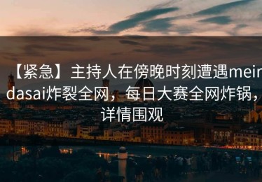 【紧急】主持人在傍晚时刻遭遇meiridasai炸裂全网，每日大赛全网炸锅，详情围观