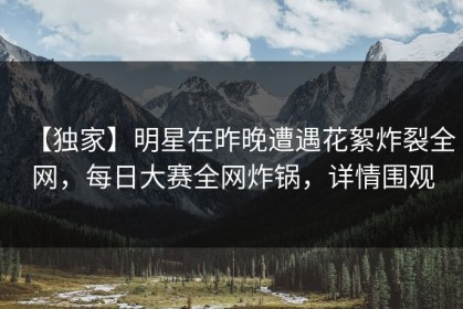 【独家】明星在昨晚遭遇花絮炸裂全网，每日大赛全网炸锅，详情围观