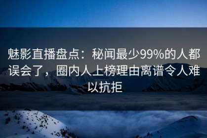 魅影直播盘点：秘闻最少99%的人都误会了，圈内人上榜理由离谱令人难以抗拒