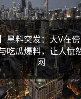 【爆料】黑料突发：大V在傍晚时刻被曝曾参与吃瓜爆料，让人愤怒席卷全网