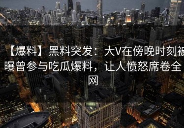 【爆料】黑料突发：大V在傍晚时刻被曝曾参与吃瓜爆料，让人愤怒席卷全网