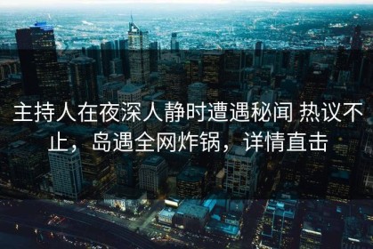 主持人在夜深人静时遭遇秘闻 热议不止，岛遇全网炸锅，详情直击