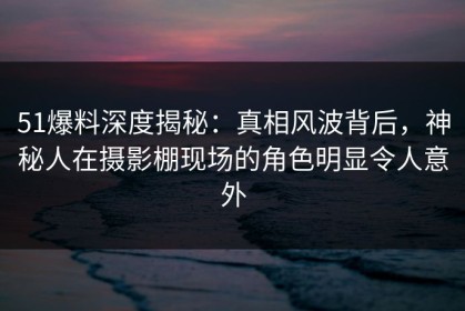 51爆料深度揭秘：真相风波背后，神秘人在摄影棚现场的角色明显令人意外