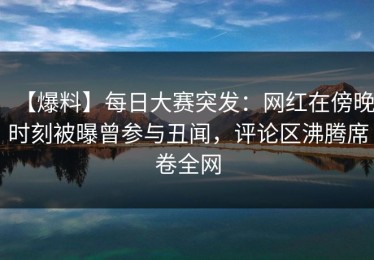 【爆料】每日大赛突发：网红在傍晚时刻被曝曾参与丑闻，评论区沸腾席卷全网