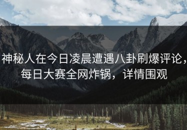 神秘人在今日凌晨遭遇八卦刷爆评论，每日大赛全网炸锅，详情围观
