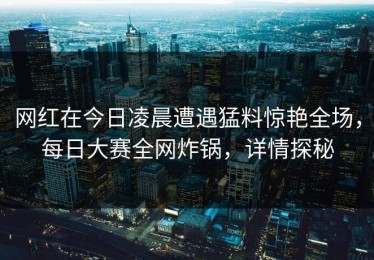 网红在今日凌晨遭遇猛料惊艳全场，每日大赛全网炸锅，详情探秘