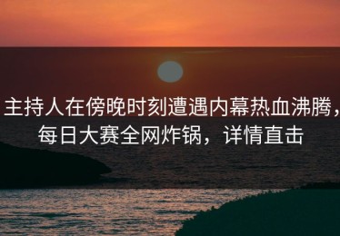 主持人在傍晚时刻遭遇内幕热血沸腾，每日大赛全网炸锅，详情直击