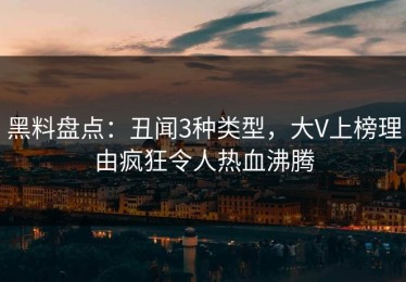 黑料盘点：丑闻3种类型，大V上榜理由疯狂令人热血沸腾