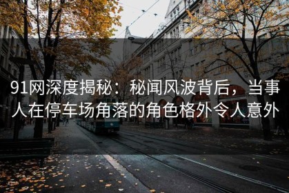 91网深度揭秘：秘闻风波背后，当事人在停车场角落的角色格外令人意外