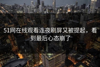 51网在线观看连夜刷屏又被提起，看到最后心态崩了
