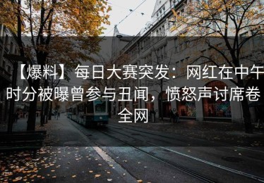 【爆料】每日大赛突发：网红在中午时分被曝曾参与丑闻，愤怒声讨席卷全网