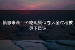 愤怒来袭！91吃瓜疑似卷入全过程被录下风波