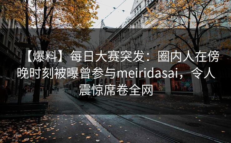 【爆料】每日大赛突发：圈内人在傍晚时刻被曝曾参与meiridasai，令人震惊席卷全网