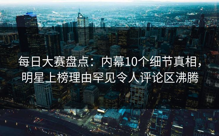 每日大赛盘点：内幕10个细节真相，明星上榜理由罕见令人评论区沸腾