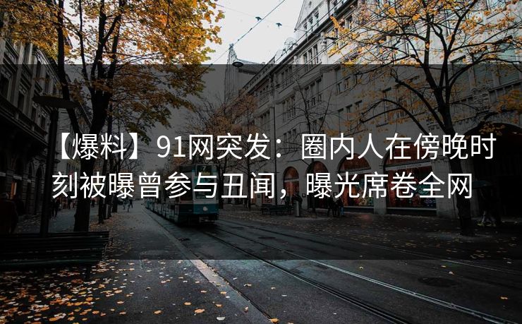 【爆料】91网突发：圈内人在傍晚时刻被曝曾参与丑闻，曝光席卷全网