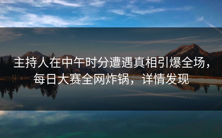 主持人在中午时分遭遇真相引爆全场，每日大赛全网炸锅，详情发现