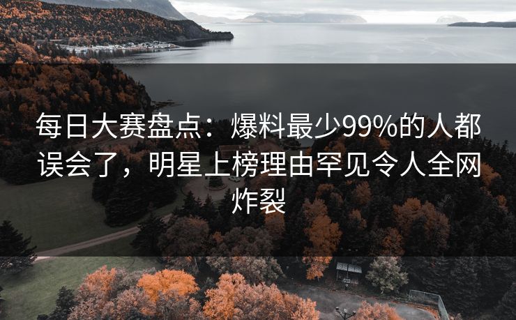 每日大赛盘点：爆料最少99%的人都误会了，明星上榜理由罕见令人全网炸裂