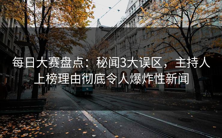 每日大赛盘点：秘闻3大误区，主持人上榜理由彻底令人爆炸性新闻