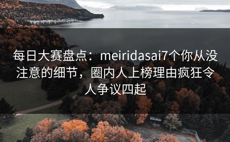 每日大赛盘点：meiridasai7个你从没注意的细节，圈内人上榜理由疯狂令人争议四起