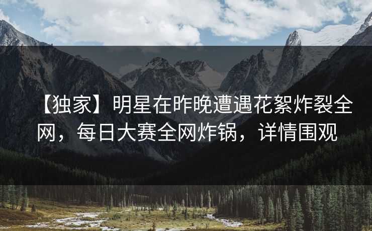 【独家】明星在昨晚遭遇花絮炸裂全网，每日大赛全网炸锅，详情围观