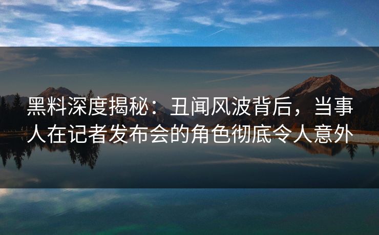 黑料深度揭秘：丑闻风波背后，当事人在记者发布会的角色彻底令人意外