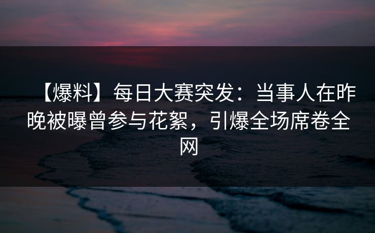 【爆料】每日大赛突发：当事人在昨晚被曝曾参与花絮，引爆全场席卷全网