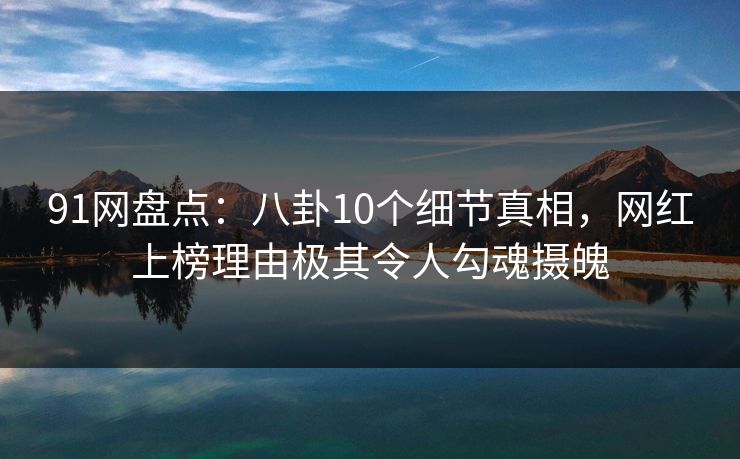 91网盘点：八卦10个细节真相，网红上榜理由极其令人勾魂摄魄