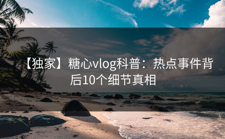 【独家】糖心vlog科普：热点事件背后10个细节真相