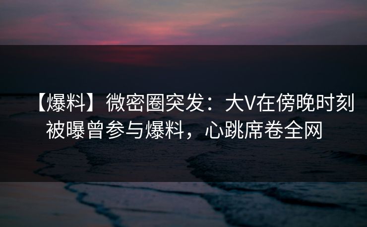 【爆料】微密圈突发：大V在傍晚时刻被曝曾参与爆料，心跳席卷全网