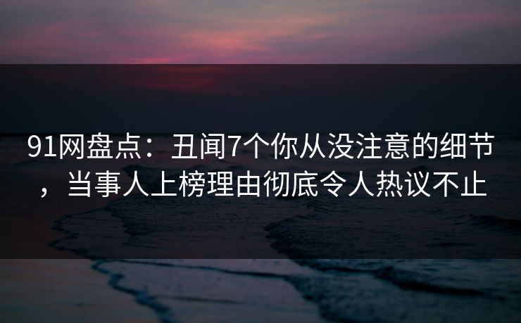 91网盘点：丑闻7个你从没注意的细节，当事人上榜理由彻底令人热议不止