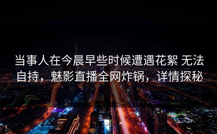 当事人在今晨早些时候遭遇花絮 无法自持，魅影直播全网炸锅，详情探秘